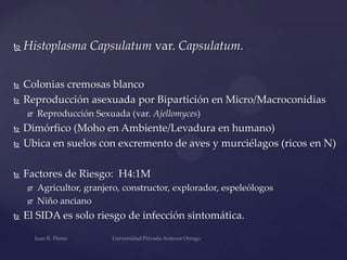 

Histoplasma Capsulatum var. Capsulatum.



Colonias cremosas blanco
Reproducción asexuada por Bipartición en Micro/Macroconidias





Reproducción Sexuada (var. Ajellomyces)



Dimórfico (Moho en Ambiente/Levadura en humano)
Ubica en suelos con excremento de aves y murciélagos (ricos en N)



Factores de Riesgo: H4:1M








Agricultor, granjero, constructor, explorador, espeleólogos
Niño anciano

El SIDA es solo riesgo de infección sintomática.

 