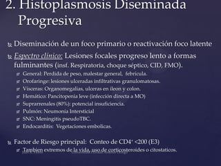 2. Histoplasmosis Diseminada
Progresiva


Diseminación de un foco primario o reactivación foco latente



Espectro clínico: Lesiones focales progreso lento a formas
fulminantes (insf. Respiratoria, choque séptico, CID, FMO).












General: Perdida de peso, malestar general, febrícula.
Orofaringe: lesiones ulceradas infiltrativas granulomatosas.
Vísceras: Organomegalias, ulceras en ileon y colon.
Hemático: Pancitopenia leve (infección directa a MO)
Suprarrenales (80%): potencial insuficiencia.
Pulmón: Neumonía Intersticial
SNC: Meningitis pseudoTBC.
Endocarditis: Vegetaciones embolicas.

Factor de Riesgo principal: Conteo de CD4+ <200 (E3)


Tambien extremos de la vida, uso de corticosteroides o citostaticos.

 
