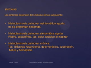 SÍNTOMAS
Los síntomas dependen del síndrome clínico subyacente:

• Histoplasmosis pulmonar asintomática aguda:
no se presentan síntomas.
• Histoplasmosis pulmonar sintomática aguda:
Fiebre, escalofríos, tos, dolor torácico al inspirar
• Histoplasmosis pulmonar crónica:
Tos, dificultad respiratoria, dolor torácico, sudoración,
fiebre y hemoptisis

 