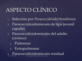 ASPECTO CLÍNICO
Infección por Paracoccidioides brasiliensis
2. Paracoccidioidomicosis de tipo juvenil
(aguda)
3. Paracoccidioidomicosis del adulto
(crónico)
1. Pulmonar
2. Extrapulmonar
4. Paracoccidioidomicosis residual
1.

 