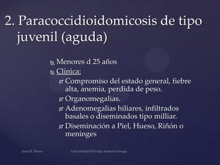 2. Paracoccidioidomicosis de tipo
juvenil (aguda)
Menores d 25 años
 Clínica:
 Compromiso del estado general, fiebre
alta, anemia, perdida de peso.
 Organomegalias.
 Adenomegalias hiliares, infiltrados
basales o diseminados tipo milliar.
 Diseminación a Piel, Hueso, Riñón o
meninges


 