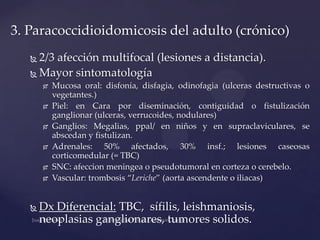 3. Paracoccidioidomicosis del adulto (crónico)
2/3 afección multifocal (lesiones a distancia).
 Mayor sintomatología















Mucosa oral: disfonía, disfagia, odinofagia (ulceras destructivas o
vegetantes.)
Piel: en Cara por diseminación, contiguidad o fistulización
ganglionar (ulceras, verrucoides, nodulares)
Ganglios: Megalias, ppal/ en niños y en supraclaviculares, se
abscedan y fistulizan.
Adrenales: 50% afectados, 30% insf.; lesiones caseosas
corticomedular (= TBC)
SNC: afeccion meningea o pseudotumoral en corteza o cerebelo.
Vascular: trombosis “Leriche” (aorta ascendente o iliacas)

Dx Diferencial: TBC, sífilis, leishmaniosis,
neoplasias ganglionares, tumores solidos.

 