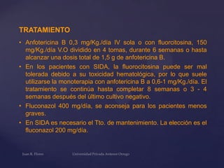 TRATAMIENTO
• Anfotericina B 0,3 mg/Kg./día IV sola o con fluorcitosina, 150
mg/Kg./día V.O dividido en 4 tomas, durante 6 semanas o hasta
alcanzar una dosis total de 1,5 g de anfotericina B.
• En los pacientes con SIDA, la fluorocitosina puede ser mal
tolerada debido a su toxicidad hematológica, por lo que suele
utilizarse la monoterapia con anfotericina B a 0,6-1 mg/Kg./día. El
tratamiento se continúa hasta completar 8 semanas o 3 - 4
semanas después del último cultivo negativo.
• Fluconazol 400 mg/día, se aconseja para los pacientes menos
graves.
• En SIDA es necesario el Tto. de mantenimiento. La elección es el
fluconazol 200 mg/día.

 