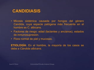 CANDIDIASIS
• Micosis sistémica causada por hongos del género
Candida, cuya especie patógena más frecuente en el
hombre es C. albicans.
• Factores de riesgo: edad (lactantes y ancianos), estados
de inmunosupresión.
• Flora normal de piel y mucosas.
ETIOLOGÍA: En el hombre, la mayoría de los casos se
debe a Cándida albicans.

 