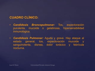 CUADRO CLÍNICO:
• Candidosis Broncopulmonar: Tos, expectoración
purulenta, mucoide o gelatinosa, hipersensibilidad
inmunológica.

• Candidosis Pulmonar: Aguda y grave. Hay ataque al
estado general, tos, expectoración mucoide y
sanguinolenta, disnea, dolor torácico y febrícula
nocturna.

 