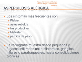 Rippon JW. Tratado de Micología
                         Médica, Hongos y Actinomicetos
                                              patógenos

ASPERGILOSIS ALÉRGICA
   Los síntomas más frecuentes son:
     Fiebre
     asma rebelde
     tos productiva
     Malestar
     pérdida de peso.



   La radiografía muestra desde pequeños y
    fugaces infiltrados uni o bilaterales, ganglios
    hiliares o paratraqueales, hasta consolidaciones
    crónicas.
 
