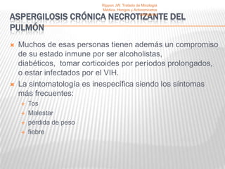 Rippon JW. Tratado de Micología
                           Médica, Hongos y Actinomicetos

ASPERGILOSIS CRÓNICA NECROTIZANTE DEL           patógenos


PULMÓN
   Muchos de esas personas tienen además un compromiso
    de su estado inmune por ser alcoholistas,
    diabéticos, tomar corticoides por períodos prolongados,
    o estar infectados por el VIH.
   La sintomatología es inespecífica siendo los síntomas
    más frecuentes:
       Tos
       Malestar
       pérdida de peso
       fiebre
 