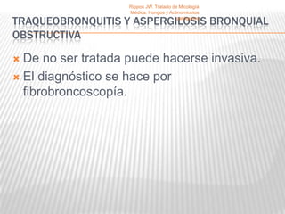Rippon JW. Tratado de Micología
                    Médica, Hongos y Actinomicetos

TRAQUEOBRONQUITIS Y ASPERGILOSIS BRONQUIAL
                                         patógenos


OBSTRUCTIVA

 De no ser tratada puede hacerse invasiva.
 El diagnóstico se hace por
  fibrobroncoscopía.
 
