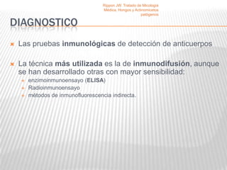 Rippon JW. Tratado de Micología
                                    Médica, Hongos y Actinomicetos
                                                         patógenos

DIAGNOSTICO
   Las pruebas inmunológicas de detección de anticuerpos

   La técnica más utilizada es la de inmunodifusión, aunque
    se han desarrollado otras con mayor sensibilidad:
       enzimoinmunoensayo (ELISA)
       Radioinmunoensayo
       métodos de inmunofluorescencia indirecta.
 