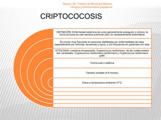 Rippon JW. Tratado de Micología Médica,
               Hongos y Actinomicetos patógenos



CRIPTOCOCOSIS
    DEFINICIÓN: Enfermedad sistémica de curso generalmente subagudo o crónico; la
      forma primaria es casi siempre pulmonar pero no necesariamente sintomática.

       Es mucho mas frecuente en personas debilitadas por enfermedades de base,
   especialmente por linfomas, leucemias y lupus, y con frecuencia en pacientes con sida.

   ETIOLOGÍA: Levadura encapsulada, Cryptococcus neoformans, de las cuales existen
    dos variedades: Cryptococcus neoformans neoformans y Cryptococcus neoformans
                                        gattii.

                                   Forma oval o esférica



                               Tamaño variable (4-8 micras).



                           Crece a temperatura ambiente 37°C.
 