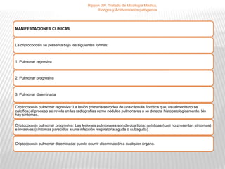 Rippon JW. Tratado de Micología Médica,
                                                Hongos y Actinomicetos patógenos




MANIFESTACIONES CLINICAS



La criptococosis se presenta bajo las siguientes formas:



1. Pulmonar regresiva



2. Pulmonar progresiva



3. Pulmonar diseminada


Criptococosis pulmonar regresiva: La lesión primaria se rodea de una cápsula fibrótica que, usualmente no se
calcifica; el proceso se revela en las radiografías como nódulos pulmonares o se detecta histopatológicamente. No
hay síntomas.

Criptococosis pulmonar progresiva: Las lesiones pulmonares son de dos tipos: quísticas (casi no presentan síntomas)
e invasivas (síntomas parecidos a una infección respiratoria aguda o subaguda).


Criptococosis pulmonar diseminada: puede ocurrir diseminación a cualquier órgano.
 