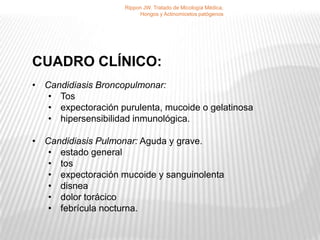 Rippon JW. Tratado de Micología Médica,
                         Hongos y Actinomicetos patógenos




CUADRO CLÍNICO:
• Candidiasis Broncopulmonar:
   • Tos
   • expectoración purulenta, mucoide o gelatinosa
   • hipersensibilidad inmunológica.

• Candidiasis Pulmonar: Aguda y grave.
   • estado general
   • tos
   • expectoración mucoide y sanguinolenta
   • disnea
   • dolor torácico
   • febrícula nocturna.
 