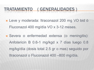 TRATAMIENTO ( GENERALIDADES )

   Leve y moderada: Itraconazol 200 mg VO bid ò
    Fluconazol 400 mg/día VO x 3-12 meses.

   Severa o enfermedad extensa (o meningitis):
    Anfotericin B 0.6-1 mg/kgd x 7 días luego 0.8
    mg/kg/día (dosis total 2.5 gr o mas) seguido por
    Itraconazol o Fluconazol 400 –800 mg/día.
 