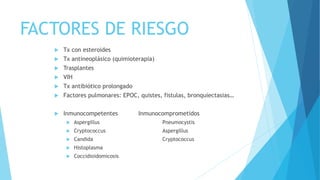 FACTORES DE RIESGO
 Tx con esteroides
 Tx antineoplásico (quimioterapia)
 Trasplantes
 VIH
 Tx antibiótico prolongado
 Factores pulmonares: EPOC, quistes, fistulas, bronquiectasias…
 Inmunocompetentes Inmunocomprometidos
 Aspergillus Pneumocystis
 Cryptococcus Aspergillus
 Candida Cryptococcus
 Histoplasma
 Coccidioidomicosis
 