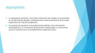 Aspergilosis
 La aspergilosis pulmonar, como otras infecciones por hongos, ha aumentado
en las dos últimas décadas, probablemente como consecuencia de la mayor
expectativa de vida de la población.
 Al aumento de pacientes inmunodeprimidos debido a los tratamientos
antineoplásicos, al incremento de pacientes trasplantados y a infecciones
como el síndrome de la inmunodeficiencia adquirida (sida).
 