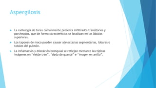 Aspergilosis
 La radiología de tórax comúnmente presenta infiltrados transitorios y
parcheados, que de forma característica se localizan en los lóbulos
superiores.
 Los tapones de moco pueden causar atelectasias segmentarias, lobares o
totales del pulmón.
 La inflamación y dilatación bronquial se reflejan mediante las típicas
imágenes en “rielde tren”, “dedo de guante” e “imagen en anillo”.
 