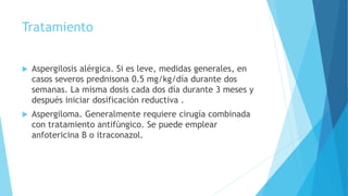 Tratamiento
 Aspergilosis alérgica. Si es leve, medidas generales, en
casos severos prednisona 0.5 mg/kg/día durante dos
semanas. La misma dosis cada dos día durante 3 meses y
después iniciar dosificación reductiva .
 Aspergiloma. Generalmente requiere cirugía combinada
con tratamiento antifúngico. Se puede emplear
anfotericina B o itraconazol.
 