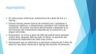 Aspergilosis
 En infecciones sistémicas: Anfotericina B a dosis de 0.6 a 1
mg/kg.
 Existen formas menos tóxicas de anfotericina: Liposomal o
complejos lipídicos, o dispersiones coloidales con sulfato de
colesterol. No existe una dosis determinada y depende la la
terminación del tratamiento depende de la evolución y el
órgano afectado.
 Itraconazol, se inicia a dosis de 200 mg cada 8 horas durante
cuatro días, después 200 mg cada 12 horas, la duración del
tratamiento dependerá de cada caso clínico.
 Voriconazol que se administra a pacientes mayores de 2 años de
edad en una dosis media de 6 mg/kg/día durante 10 semanas.
 