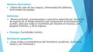 Nombres alternativos:
 Fiebre del valle de San Joaquín, Enfermedad de California,
Enfermedad de posadas.
Definición:
 Micosis profunda, granulomatosa y supurativa adquirida por inhalación
de esporas de un hongo dimórfico que compromete primariamente el
pulmón, pero que luego se manifiesta por lesiones en mucosas, piel,
ganglios linfáticos, y otros órganos.
 Etiología: Coccidioides immitis
Distribución geográfica:
 Zonas áridas o semidesérticas del hemisferio occidental, (California
Sonora y de Chihuahua )
 