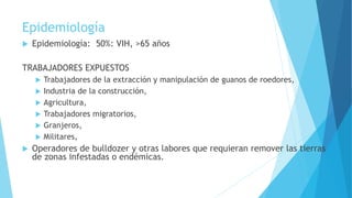 Epidemiología
 Epidemiología: 50%: VIH, >65 años
TRABAJADORES EXPUESTOS
 Trabajadores de la extracción y manipulación de guanos de roedores,
 Industria de la construcción,
 Agricultura,
 Trabajadores migratorios,
 Granjeros,
 Militares,
 Operadores de bulldozer y otras labores que requieran remover las tierras
de zonas infestadas o endémicas.
 
