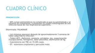 CUADRO CLÍNICO
PRIMOINFECCIÓN
- 60% cursan asintomáticos no complicada ya que es autolimitada y se
resuelve sin tratamiento, o presentan un cuadro indistinguible de una
infección banal de vías respiratorias superiores.
Diseminada: PULMONAR
- Los síntomas aparecen después de aproximadamente 3 semanas de
haber adquirido la infección.
- Fiebre 40ºC, diaforesis, anorexia, artralgias, tos, expectoración
mucopurulenta, hemoptisis, dolor pleurítico, disminución de kg.
- Coexistencia con TBC en 15-20% casos.
- EF: estertores crepitantes y percusión mate.
 