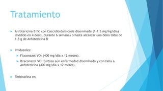 Tratamiento
 Anfotericina B IV: con Coccidioidomicosis diseminada (1-1.5 mg/kg/día)
dividido en 4 dosis, durante 6 semanas o hasta alcanzar una dosis total de
1,5 g de Anfotericina B
 Imidazoles:
 Fluconazol VO: (400 mg/día x 12 meses).
 Itraconazol VO: Exitoso aún enfermedad diseminada y con falla a
Anfotericina (400 mg/día x 12 meses).
 Terbinafina en lesiones cutáneas.
 