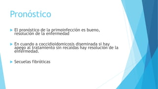Pronóstico
 El pronóstico de la primoinfección es bueno,
resolución de la enfermedad
 En cuando a coccidioidomicosis diseminada si hay
apego al tratamiento sin recaídas hay resolución de la
enfermedad.
 Secuelas fibróticas
 