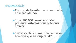 EPIDEMIOLOGÍA
El curso de la enfermedad es clínico
en menos del 5%
1 por 100 000 personas al año
presenta histoplasmosis pulmonar
crónica
Síntomas clínicos mas frecuentes en
hombres que en mujeres 4:1
 