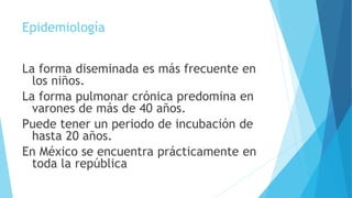 Epidemiología
La forma diseminada es más frecuente en
los niños.
La forma pulmonar crónica predomina en
varones de más de 40 años.
Puede tener un periodo de incubación de
hasta 20 años.
En México se encuentra prácticamente en
toda la república
 