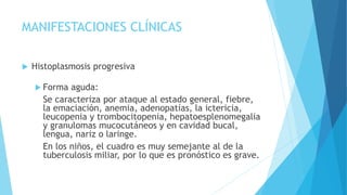 MANIFESTACIONES CLÍNICAS
 Histoplasmosis progresiva
 Forma aguda:
Se caracteriza por ataque al estado general, fiebre,
la emaciación, anemia, adenopatías, la ictericia,
leucopenia y trombocitopenia, hepatoesplenomegalia
y granulomas mucocutáneos y en cavidad bucal,
lengua, nariz o laringe.
En los niños, el cuadro es muy semejante al de la
tuberculosis miliar, por lo que es pronóstico es grave.
 