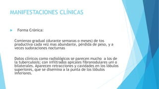 MANIFESTACIONES CLÍNICAS
 Forma Crónica:
Comienzo gradual (durante semanas o meses) de tos
productiva cada vez mas abundante, pérdida de peso, y a
veces sudoraciones nocturnas
Datos clínicos como radiológicos se parecen mucho a los de
la tuberculosis; con infiltrados apicales fibronodulares uni o
bilaterales. Aparecen retracciones y cavidades en los lóbulos
superiores, que se disemina a la punta de los lóbulos
inferiores.
 
