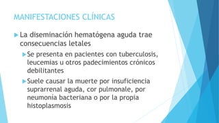 MANIFESTACIONES CLÍNICAS
 La diseminación hematógena aguda trae
consecuencias letales
Se presenta en pacientes con tuberculosis,
leucemias u otros padecimientos crónicos
debilitantes
Suele causar la muerte por insuficiencia
suprarrenal aguda, cor pulmonale, por
neumonía bacteriana o por la propia
histoplasmosis
 
