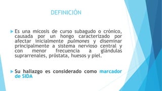 DEFINICIÓN
 Es una micosis de curso subagudo o crónico,
causada por un hongo caracterizado por
afectar inicialmente pulmones y diseminar
principalmente a sistema nervioso central y
con menor frecuencia a glándulas
suprarrenales, próstata, huesos y piel.
 Su hallazgo es considerado como marcador
de SIDA
 