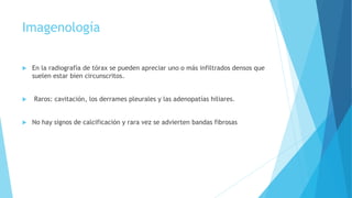 Imagenología
 En la radiografía de tórax se pueden apreciar uno o más infiltrados densos que
suelen estar bien circunscritos.
 Raros: cavitación, los derrames pleurales y las adenopatías hiliares.
 No hay signos de calcificación y rara vez se advierten bandas fibrosas
 