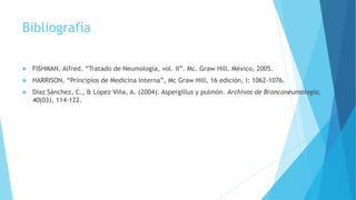 Bibliografía
 FISHMAN, Alfred. “Tratado de Neumología, vol. II”. Mc. Graw Hill. México, 2005.
 HARRISON, “Principios de Medicina Interna”, Mc Graw Hill, 16 edición, I: 1062-1076.
 Díaz Sánchez, C., & López Viña, A. (2004). Aspergillus y pulmón. Archivos de Bronconeumología,
40(03), 114-122.
 