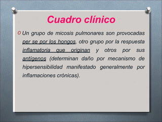 Cuadro clínico
O Un grupo de micosis pulmonares son provocadas
per se por los hongos, otro grupo por la respuesta
inflamatoria que originan y otros por sus
antígenos (determinan daño por mecanismo de
hipersensibilidad manifestado generalmente por
inflamaciones crónicas).
 