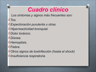 Cuadro clínico
Los síntomas y signos más frecuentes son:
O Tos.
O Expectoración purulenta u otras.
O Hiperreactividad bronquial.
O Dolor torácico.
O Disnea.
O Hemoptisis.
O Fiebre.
O Otros signos de toxiinfección (hasta el shock)
O Insuficiencia respiratoria.
 