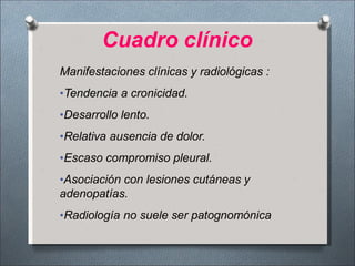 Manifestaciones clínicas y radiológicas :
•Tendencia a cronicidad.
•Desarrollo lento.
•Relativa ausencia de dolor.
•Escaso compromiso pleural.
•Asociación con lesiones cutáneas y
adenopatías.
•Radiología no suele ser patognomónica
Cuadro clínico
 