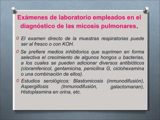 Exámenes de laboratorio empleados en el
diagnóstico de las micosis pulmonares.
O El examen directo de la muestras respiratorias puede
ser al fresco o con KOH.
O Se prefiere medios inhibitorios que suprimen en forma
selectiva el crecimiento de algunos hongos u bacterias,
a los cuales se pueden adicionar diversos antibióticos
(cloramfenicol, gentamicina, penicilina G, ciclohexamina
o una combinación de ellos).
Aspergillosis (Inmunodifusión,
O Estudios serológicos: Blastomicosis (inmunodifusión),
galactomanan),
Histoplasmina en orina, etc.
 