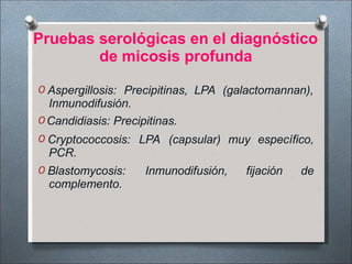 Pruebas serológicas en el diagnóstico
de micosis profunda
O Aspergillosis: Precipitinas, LPA (galactomannan),
Inmunodifusión.
O Candidiasis: Precipitinas.
O Cryptococcosis: LPA (capsular) muy específico,
PCR.
O Blastomycosis: Inmunodifusión, fijación de
complemento.
 