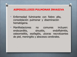 ASPERGILLOSIS PULMONAR INVASIVA
• Enfermedad fulminante con fiebre alta,
consolidación pulmonar y diseminación
hematógena.
• Manifestaciones no comunes incluyen:
endocarditis, sinusitis, endoftalmitis,
osteomielitis, esofagitis, ulceras necrotizantes
de piel, meningitis y abscesos cerebrales.
 