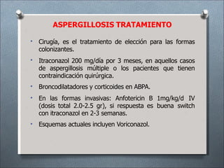 ASPERGILLOSIS TRATAMIENTO
•
•
•
•
•
Cirugía, es el tratamiento de elección para las formas
colonizantes.
Itraconazol 200 mg/día por 3 meses, en aquellos casos
de aspergillosis múltiple o los pacientes que tienen
contraindicación quirúrgica.
Broncodilatadores y corticoides en ABPA.
En las formas invasivas: Anfotericin B 1mg/kg/d IV
(dosis total 2.0-2.5 gr), si respuesta es buena switch
con itraconazol en 2-3 semanas.
Esquemas actuales incluyen Voriconazol.
 