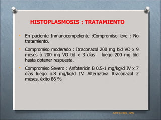 HISTOPLASMOSIS : TRATAMIENTO
•
•
•
En paciente Inmunocompetente :Compromiso leve : No
tratamiento.
Compromiso moderado : Itraconazol 200 mg bid VO x 9
meses ò 200 mg VO tid x 3 días luego 200 mg bid
hasta obtener respuesta.
Compromiso Severo : Anfotericin B 0.5-1 mg/kg/d IV x 7
días luego o.8 mg/kg/d IV. Alternativa Itraconazol 2
meses, éxito 86 %
AJM 93:489, 1992
 