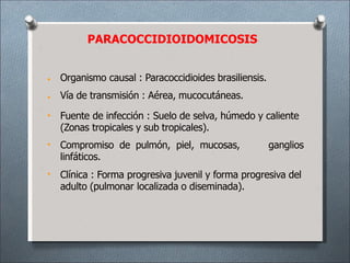 PARACOCCIDIOIDOMICOSIS
•
•
•
•
•
Organismo causal : Paracoccidioides brasiliensis.
Vía de transmisión : Aérea, mucocutáneas.
Fuente de infección : Suelo de selva, húmedo y caliente
(Zonas tropicales y sub tropicales).
Compromiso de pulmón, piel, mucosas, ganglios
linfáticos.
Clínica : Forma progresiva juvenil y forma progresiva del
adulto (pulmonar localizada o diseminada).
 