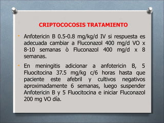 • Anfotericin B 0.5-0.8 mg/kg/d IV si respuesta es
adecuada cambiar a Fluconazol 400 mg/d VO x
8-10 semanas ò Fluconazol 400 mg/d x 8
semanas.
• En meningitis adicionar a anfotericin B, 5
Fluocitocina 37.5 mg/kg c/6 horas hasta que
paciente este afebril y cultivos negativos
aproximadamente 6 semanas, luego suspender
Anfotericin B y 5 Fluocitocina e iniciar Fluconazol
200 mg VO día.
CRIPTOCOCOSIS TRATAMIENTO
 