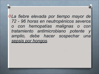 OLa fiebre elevada por tiempo mayor de
72 - 96 horas en neutropénicos severos
o con hemopatías malignas o con
tratamiento antimicrobiano potente y
amplio, debe hacer sospechar una
sepsis por hongos.
 