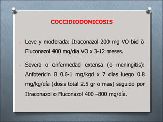 • Leve y moderada: Itraconazol 200 mg VO bid ò
Fluconazol 400 mg/día VO x 3-12 meses.
• Severa o enfermedad extensa (o meningitis):
Anfotericin B 0.6-1 mg/kgd x 7 días luego 0.8
mg/kg/día (dosis total 2.5 gr o mas) seguido por
Itraconazol o Fluconazol 400 –800 mg/día.
COCCIDIODOMICOSIS
 