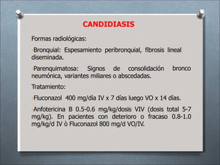 CANDIDIASIS
Formas radiológicas:
•Bronquial: Espesamiento peribronquial, fibrosis lineal
diseminada.
bronco
•Parenquimatosa: Signos de consolidación
neumónica, variantes miliares o abscedadas.
Tratamiento:
•Fluconazol 400 mg/día IV x 7 días luego VO x 14 días.
•Anfotericina B 0.5-0.6 mg/kg/dosis VIV (dosis total 5-7
mg/kg). En pacientes con deterioro o fracaso 0.8-1.0
mg/kg/d IV ò Fluconazol 800 mg/d VO/IV.
 