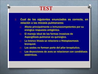 TEST
2. Cual de los siguientes enunciados es correcto, en
relación a las micosis pulmonares:
a) Afecta principalmente a inmunocompetentes por su
enérgica respuesta antigénica.
b) El manejo ideal de las formas invasivas de
Aspergillosis pulmonar es quirúrgico.
c) La bronco litiasis se relaciona a Histoplasmosis
bronquial.
d) Los azoles no forman parte del pilar terapéutico.
e) Las deyecciones de aves se relacionan con candidiasis
sistémicas.
 
