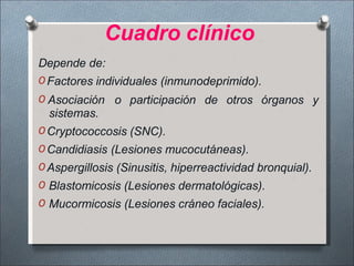 Cuadro clínico
Depende de:
O Factores individuales (inmunodeprimido).
O Asociación o participación de otros órganos y
sistemas.
O Cryptococcosis (SNC).
O Candidiasis (Lesiones mucocutáneas).
O Aspergillosis (Sinusitis, hiperreactividad bronquial).
O Blastomicosis (Lesiones dermatológicas).
O Mucormicosis (Lesiones cráneo faciales).
 